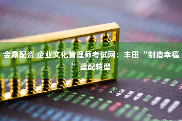 金鼎配资 企业文化管理师考试网：丰田 “制造幸福” 适配转型