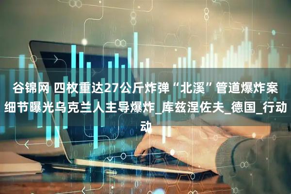 谷锦网 四枚重达27公斤炸弹“北溪”管道爆炸案细节曝光乌克兰人主导爆炸_库兹涅佐夫_德国_行动