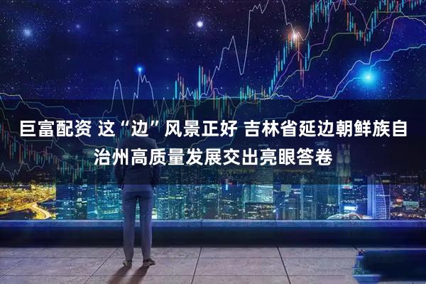巨富配资 这“边”风景正好 吉林省延边朝鲜族自治州高质量发展交出亮眼答卷