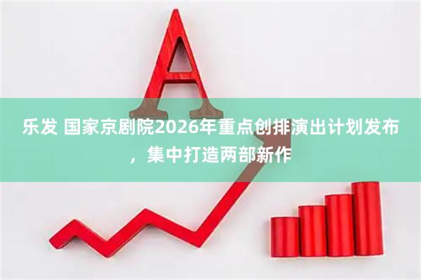 乐发 国家京剧院2026年重点创排演出计划发布，集中打造两部新作