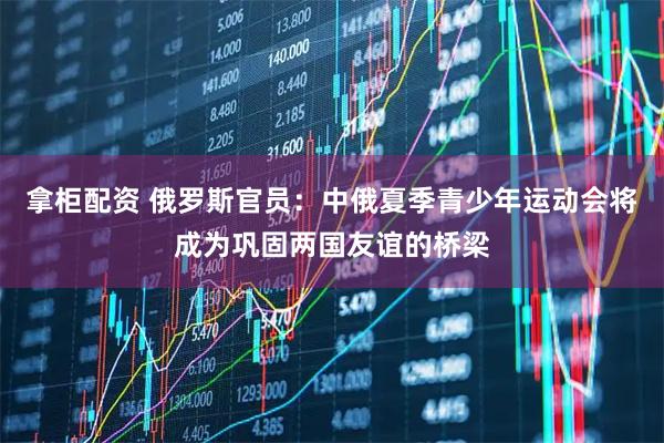 拿柜配资 俄罗斯官员：中俄夏季青少年运动会将成为巩固两国友谊的桥梁