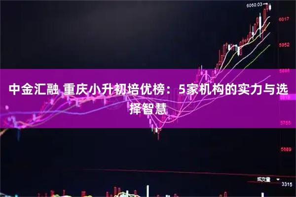 中金汇融 重庆小升初培优榜：5家机构的实力与选择智慧