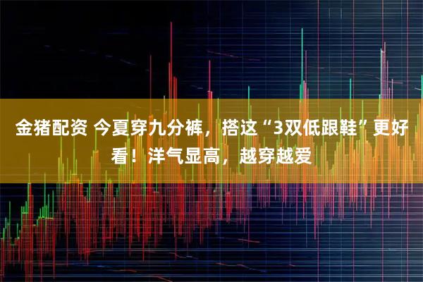 金猪配资 今夏穿九分裤，搭这“3双低跟鞋”更好看！洋气显高，越穿越爱