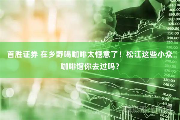 首胜证券 在乡野喝咖啡太惬意了！松江这些小众咖啡馆你去过吗？