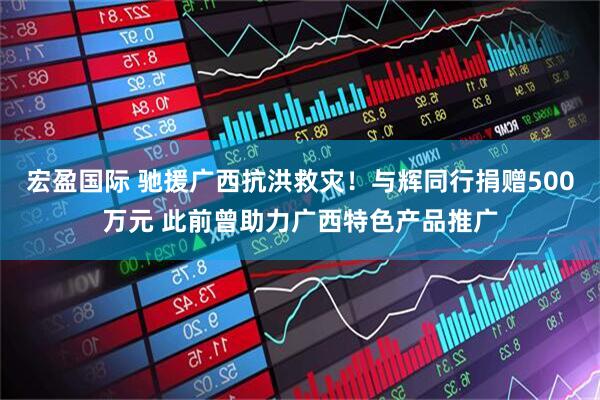 宏盈国际 驰援广西抗洪救灾！与辉同行捐赠500万元 此前曾助力广西特色产品推广