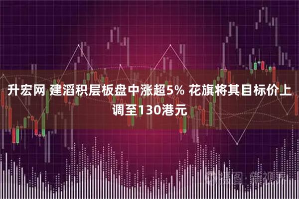 升宏网 建滔积层板盘中涨超5% 花旗将其目标价上调至130港元