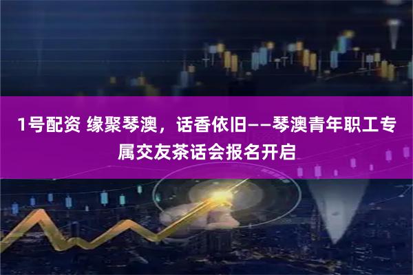 1号配资 缘聚琴澳，话香依旧——琴澳青年职工专属交友茶话会报名开启