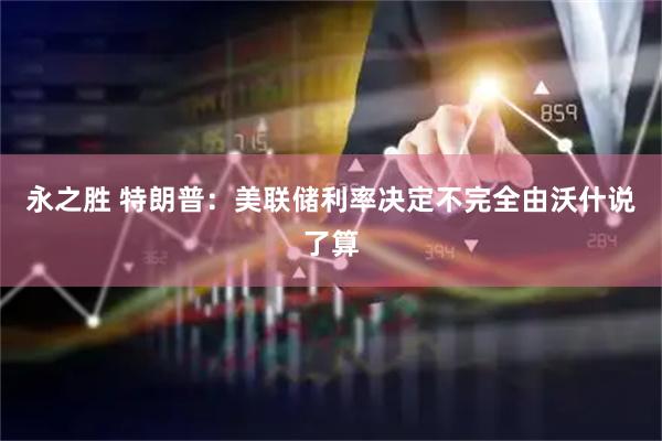 永之胜 特朗普：美联储利率决定不完全由沃什说了算