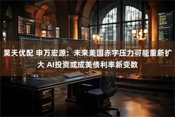昊天优配 申万宏源：未来美国赤字压力可能重新扩大 AI投资或成美债利率新变数